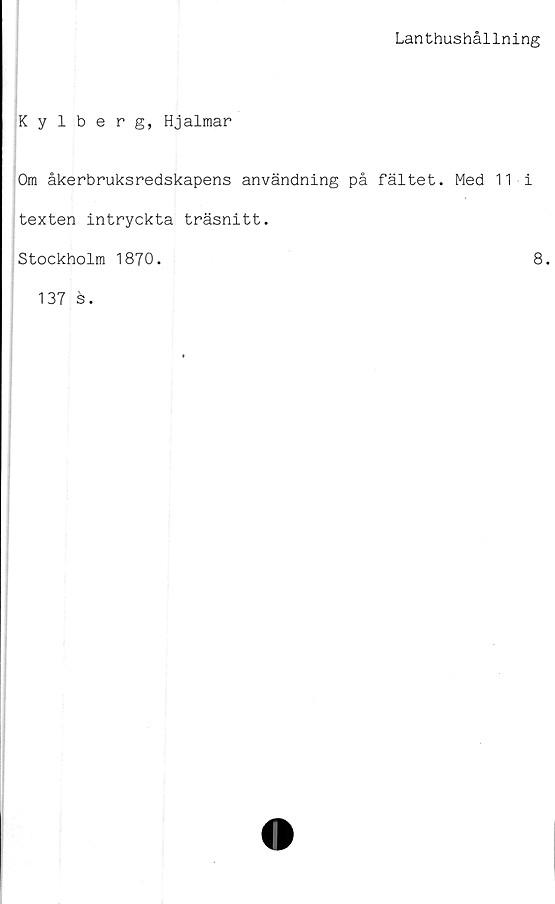  ﻿Lanthushållning
Kylberg, Hjalmar
Om åkerbruksredskapens användning på fältet. Med 11 i
texten intryckta träsnitt.
Stockholm 1870.	8.
137 s.